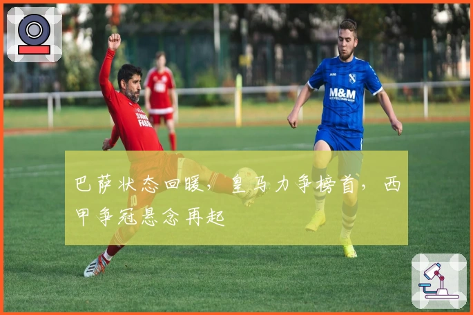 巴萨状态回暖，皇马力争榜首，西甲争冠悬念再起