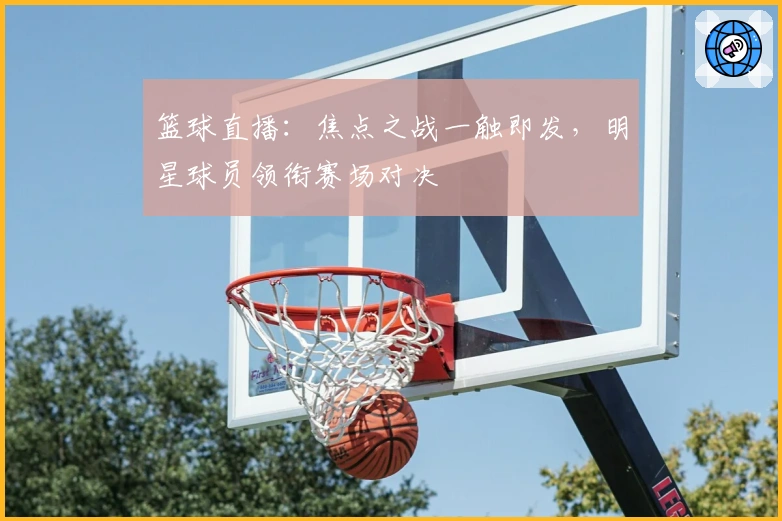 篮球直播：焦点之战一触即发，明星球员领衔赛场对决