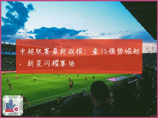中超联赛最新战报：豪门强势崛起，新星闪耀赛场
