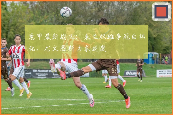 意甲最新战况：米兰双雄争冠白热化，尤文图斯力求逆袭
